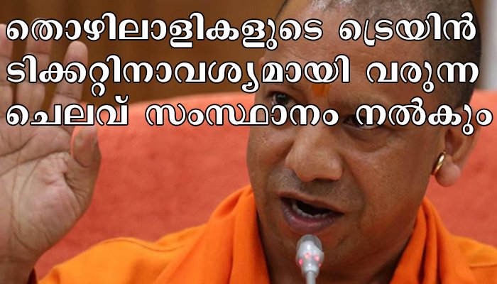 ഉത്തർപ്രദേശിലേക്കുള്ള  തൊഴിലാളികളുടെ മടക്കയാത്രയുടെ ട്രെയിൻ ടിക്കറ്റ് ചിലവ് സംസ്ഥാനം വഹിക്കുമെന്ന്  മുഖ്യമന്ത്രി യോഗി ആദിത്യനാഥ്