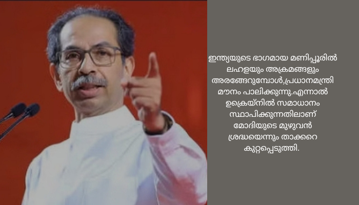 മണിപ്പൂർ കത്തുമ്പോൾ പ്രധാനമന്ത്രി യുക്രൈനിനെ കുറിച്ച് സംസാരിക്കുന്നു; ഉദ്ധവ് താക്കറെ<br>യുക്രൈയ്‌നിൽ സമാധാനം സ്ഥാപിക്കുന്നതിലാണ് മോദിയുടെ മുഴുവൻ ശ്രദ്ധയെന്നും താക്കറെ കുറ്റപ്പെടുത്തി<br>മണിപ്പൂർ കത്തുമ്പോൾ പ്രധാനമന്ത്രി യുക്രൈനിനെ കുറിച്ച് സംസാരിക്കുന്നു; ഉദ്ധവ് താക്കറെ<br>മുംബൈ: കഴിഞ്ഞ ദിവസം വർളിയിലെ നാഷണൽ സ്‌പോർട്‌സ് ക്ലബ്ബ് ഓഫ് ഇന്ത്യയിൽ നടന്ന സംസ്ഥാനതല പാർട്ടി ഭാരവാഹികളുടെ യോഗത്തിലാണ് ശിവസേന (യുബിടി) തലവനും മഹാരാഷ്ട്ര മുൻ മുഖ്യമന്ത്രിയുമായ ഉദ്ധവ് ബാലാസാഹേബ് താക്കറെ പ്രധാനമന്ത്രി നരേന്ദ്ര മോദിക്കെതിരെ രൂക്ഷമായ ഭാഷയിൽ വിമർശനം നടത്തിയത്.<br>ഇന്ത്യയുടെ ഭാഗമായ മണിപ്പൂരിൽ ലഹളയും അക്രമങ്ങളും അരങ്ങേറുമ്പോൾ,പ്രധാനമന്ത്രി മൗനം പാലിക്കുന്നു.എന്നാൽ ഉക്രെയ്‌നിൽ സമാധാനം സ്ഥാപിക്കുന്നതിലാണ് മോദിയുടെ മുഴുവൻ ശ്രദ്ധയെന്നും താക്കറെ കുറ്റപ്പെടുത്തി. പ്രധാനമന്ത്രി മണിപ്പൂർ സന്ദർശിക്കാത്തതിൽ നിരാശ പ്രകടിപ്പിച്ച അദ്ദേഹം സംസ്ഥാനത്തെ ക്രമസമാധാന തകർച്ചയിൽ കേന്ദ്ര ആഭ്യന്തരമന്ത്രി അമിത് ഷായെയും വിമർശിച്ചു.